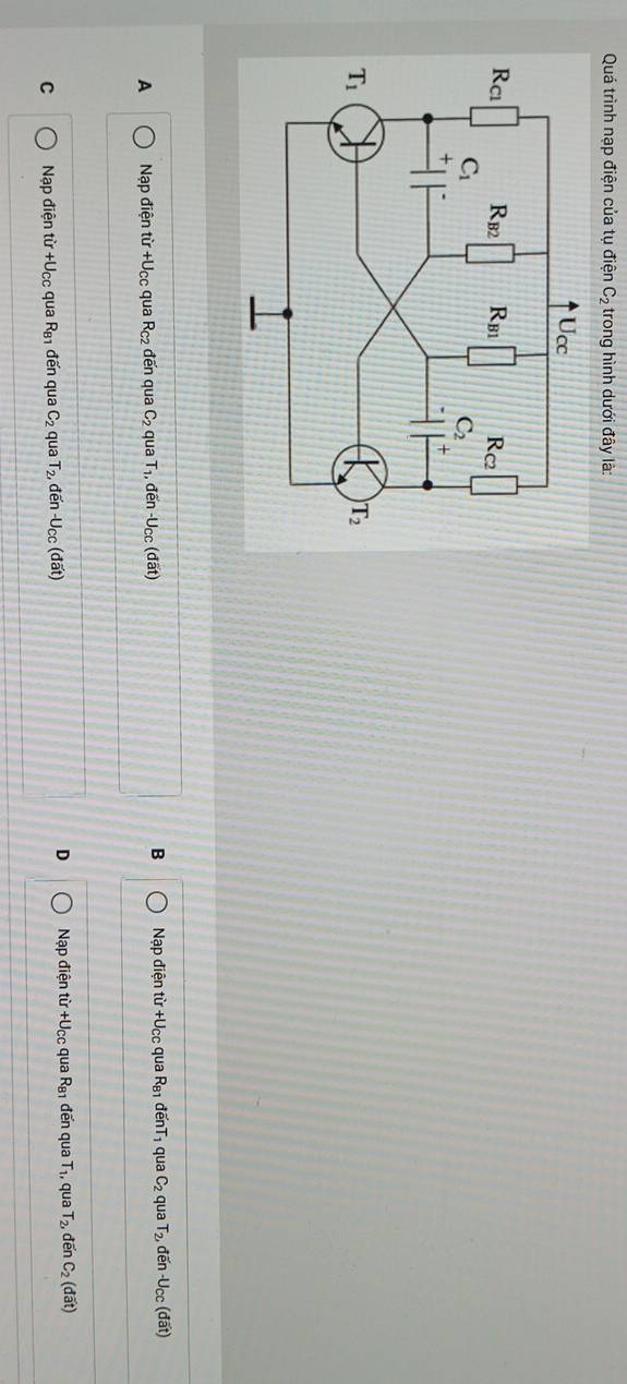 Quá trình nạp điện của tụ điện C_2 trong hình dưới đây là:
A Nạp điện từ +U_CC qua R_C2 đến qua C_2 qua T· 1, đến -U_CC (đất B Nạp điện từ +Ucc qua R_81 đế T_1 qua C_2 qua T_2 đến -Ucc (đất)
C Nạp điện từ +Ucc qua R_B1 đến qua C_2 qua T_2, đến -U_CC (đất) D Nạp điện từ +Ucc qua R_81 đến qua T_1, qua T_2, đến C_2(doverline at)