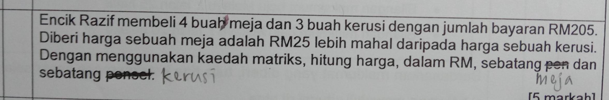 Encik Razif membeli 4 buah meja dan 3 buah kerusi dengan jumlah bayaran RM205. 
Diberi harga sebuah meja adalah RM25 lebih mahal daripada harga sebuah kerusi. 
Dengan menggunakan kaedah matriks, hitung harga, dalam RM, sebatang pen dan 
sebatang ponsel. 
[5 markah]