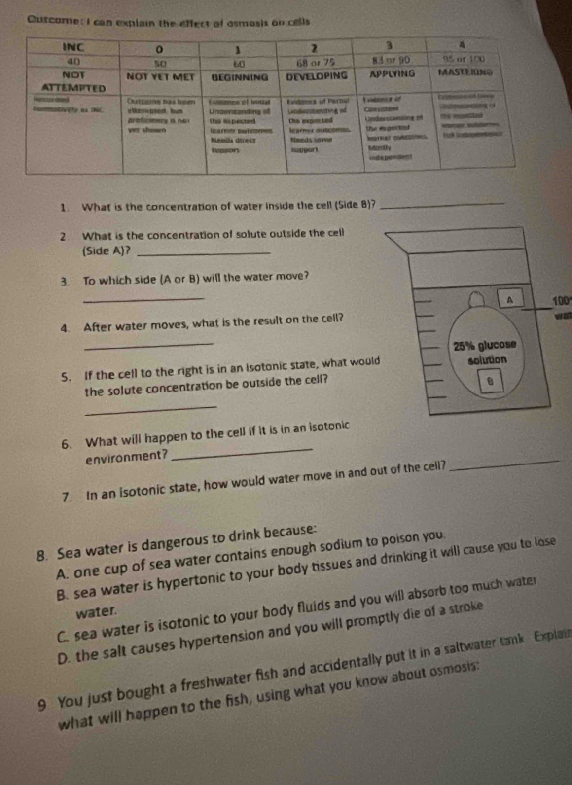 Cuscome: I can explain the effect of asmosis on cells
1. What is the concentration of water inside the cell (Side B)?_
2. What is the concentration of solute outside the cell
(Side A)?_
3. To which side (A or B) will the water move?
_
100
4. After water moves, what is the result on the cell?
_
5. If the cell to the right is in an isotonic state, what woul
the solute concentration be outside the cell?
_
6. What will happen to the cell if it is in an isotonic
environment?
_
7. In an isotonic state, how would water move in and out of the cell?
_
8. Sea water is dangerous to drink because:
A. one cup of sea water contains enough sodium to poison you.
B. sea water is hypertonic to your body tissues and drinking it will cause you to lose
C. sea water is isotonic to your body fluids and you will absorb too much water
water.
D. the salt causes hypertension and you will promptly die of a stroke
9 You just bought a freshwater fish and accidentally put it in a saltwater tank Explai
what will happen to the fish, using what you know about osmosis: