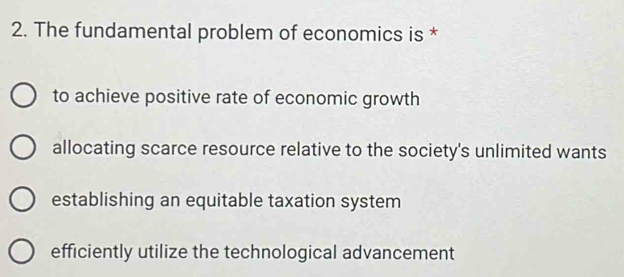 The fundamental problem of economics is *
to achieve positive rate of economic growth
allocating scarce resource relative to the society's unlimited wants
establishing an equitable taxation system
efficiently utilize the technological advancement