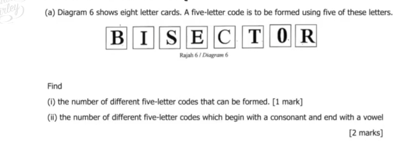 Diagram 6 shows eight letter cards. A five-letter code is to be formed using five of these letters. 
B I S E C T 0 R 
Rajah 6 / Diagram 6 
Find 
(i) the number of different five-letter codes that can be formed. [1 mark] 
(ii) the number of different five-letter codes which begin with a consonant and end with a vowel 
[2 marks]