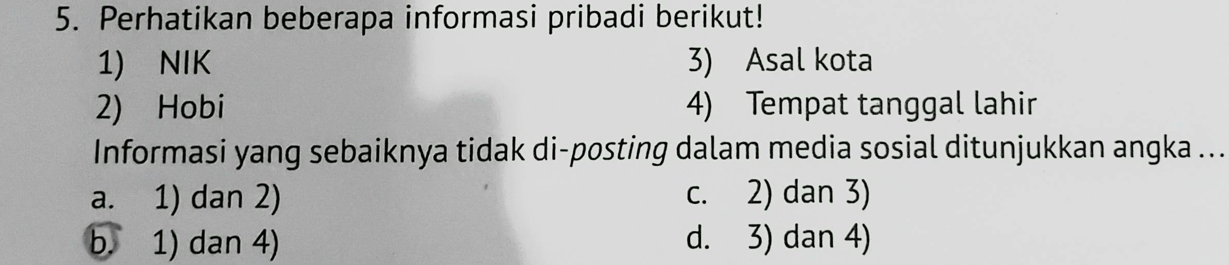 Perhatikan beberapa informasi pribadi berikut!
1) NIK 3) Asal kota
2) Hobi 4) Tempat tanggal lahir
Informasi yang sebaiknya tidak di-posting dalam media sosial ditunjukkan angka ...
a. 1) dan 2) c. 2) dan 3)
b. 1) dan 4) d. 3) dan 4)