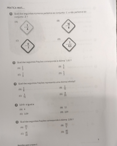 PRATICA MAIS....
Qual dos seguintes números pertence ao conjunto 0 e não pertence ao
conjunto Z ?
(A) (B)
- 1/4 
(C (D)
- 0/7 
Qual das seguintes frações corresponde à dízima 1,(6) ?
(A)  2/3  (B)  5/6 
(C)  7/6  (D)  5/3 
Qual das seguintes frações representa uma dizima infinita?
(A)  3/8  (B)  2/15 
(C)  3/15  (D)  8/25 
O 3,0(9) é iguala:
(A) 4 (B) 3,1
(C) 3,09 (D) 3,01
O Qual das seguintes frações corresponde à dizima 2,05 ?
(A)  20/5  (B)  10/5 
C  41/20 
(D)  40/20 
5
Revisões para o teste 1