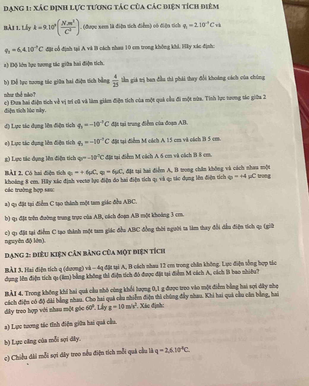 DạNG 1: XáC đỊnh lực tươnG tác của các điện tích điệm
BÀI 1. Lấy k=9.10^9( (N.m^2)/C^2 ). (được xem là điện tích điểm) có điện tích q_1=2.10^(-7)Cva
q_2=6,4.10^(-7)C đặt cố định tại A và B cách nhau 10 cm trong không khí. Hãy xác định:
a) Độ lớn lực tương tác giữa hai điện tích.
b) Để lực tương tác giữa hai điện tích bằng  4/25  lần giá trị ban đầu thì phải thay đổi khoảng cách của chúng
như thế nào?
c) Đưa hai điện tích về vị trí cũ và làm giảm điện tích của một quả cầu đi một nữa. Tính lực tương tác giữa 2
điện tích lúc này.
d) Lực tác dụng lên điện tích q_3=-10^(-7)C đặt tại trung điểm của đoạn AB.
e) Lực tác dụng lên điện tích q_3=-10^(-7)C đặt tại điểm M cách A 15 cm và cách B 5 cm.
g) Lực tác dụng lên điện tích q_3=-10^(-7)C đặt tại điểm M cách A 6 cm và cách B 8 cm.
BÀI 2. Có hai điện tích q_1=+6mu C,q_2=6mu C , đặt tại hai điểm A, B trong chân không và cách nhau một
khoảng 8 cm. Hãy xác định vectơ lực điện do hai điện tích q1 và q2 tác dụng lên điện tích q_3=+4 μC trong
các trường hợp sau:
a) q3 đặt tại điểm C tạo thành một tam giác đều ABC.
b) q3 đặt trên đường trung trực của AB, cách đoạn AB một khoảng 3 cm.
c) q3 đặt tại điểm C tạo thành một tam giác đều ABC đồng thời người ta làm thay đổi dấu điện tích q2 (giữ
nguyên độ lớn).
DẠNG 2: đIÈU KIệN CÂN bảNG CủA một điệN tÍcH
BÀI 3. Hai điện tích q (dương) và - 4q đặt tại A, B cách nhau 12 cm trong chân không. Lực điện tổng hợp tác
dụng lên điện tích q (âm) bằng không thì điện tích đó được đặt tại điểm M cách A, cách B bao nhiêu?
BÀI 4. Trong không khí hai quả cầu nhỏ cùng khối lượng 0,1 g được treo vào một điểm bằng hai sợi dây nhẹ
cách điện có độ dài bằng nhau. Cho hai quả cầu nhiễm điện thì chúng đầy nhau. Khi hai quả cầu cân bằng, hai
dây treo hợp với nhau một góc 60°. Lấy g=10m/s^2. Xác định:
a) Lực tương tác tĩnh điện giữa hai quả cầu.
b) Lực căng của mỗi sợi dây.
c) Chiều dài mỗi sợi dây treo nếu điện tích mỗi quả cầu là q=2,6.10^(-8)C.