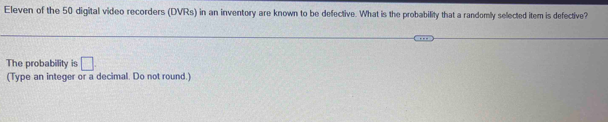 Eleven of the 50 digital video recorders (DVRs) in an inventory are known to be defective. What is the probability that a randomly selected item is defective? 
The probability is □ . 
(Type an integer or a decimal. Do not round.)