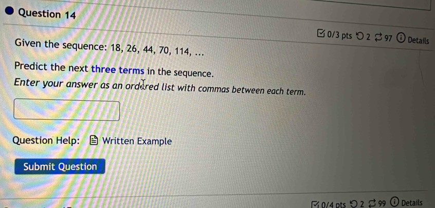 [0/3 pts つ 2 97 Details 
Given the sequence: 18, 26, 44, 70, 114, ... 
Predict the next three terms in the sequence. 
Enter your answer as an ordered list with commas between each term. 
Question Help: Written Example 
Submit Question 
½ 0/4 pts O2overleftrightarrow sim 99 Details