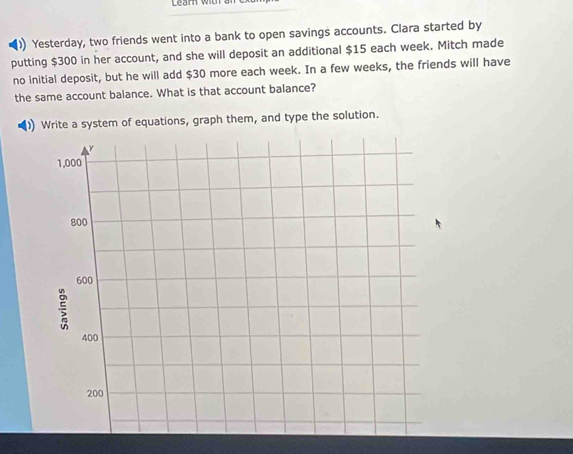 Learn with an 
) Yesterday, two friends went into a bank to open savings accounts. Clara started by 
putting $300 in her account, and she will deposit an additional $15 each week. Mitch made 
no initial deposit, but he will add $30 more each week. In a few weeks, the friends will have 
the same account balance. What is that account balance? 
Write a system of equations, graph them, and type the solution.
