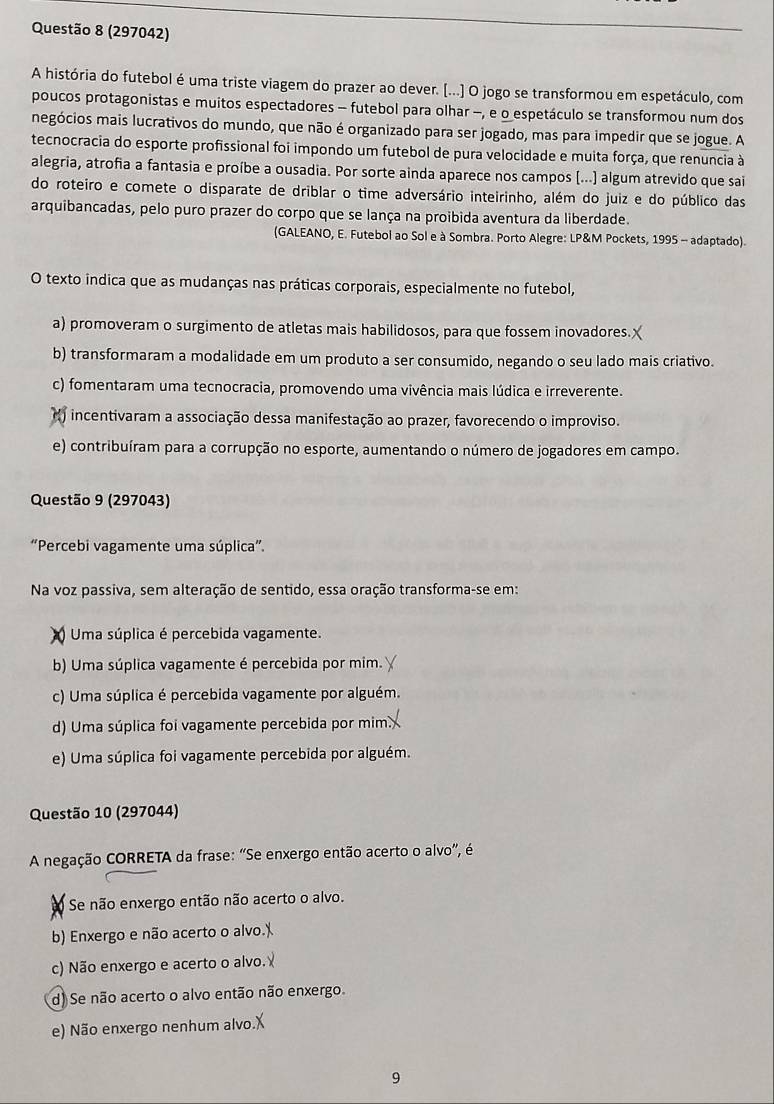(297042)
A história do futebol é uma triste viagem do prazer ao dever. [...] O jogo se transformou em espetáculo, com
poucos protagonistas e muitos espectadores - futebol para olhar -, e o espetáculo se transformou num dos
negócios mais lucrativos do mundo, que não é organizado para ser jogado, mas para impedir que se jogue. A
tecnocracia do esporte profissional foi impondo um futebol de pura velocidade e muita força, que renuncia à
alegria, atrofia a fantasia e proíbe a ousadia. Por sorte ainda aparece nos campos (...) algum atrevido que sai
do roteiro e comete o disparate de driblar o time adversário inteirinho, além do juiz e do público das
arquibancadas, pelo puro prazer do corpo que se lança na proibida aventura da liberdade.
(GALEANO, E. Futebol ao Sol e à Sombra. Porto Alegre: LP&M Pockets, 1995 - adaptado).
O texto indica que as mudanças nas práticas corporais, especialmente no futebol,
a) promoveram o surgimento de atletas mais habilidosos, para que fossem inovadores.
b) transformaram a modalidade em um produto a ser consumido, negando o seu lado mais criativo.
c) fomentaram uma tecnocracia, promovendo uma vivência mais lúdica e irreverente.
incentivaram a associação dessa manifestação ao prazer, favorecendo o improviso.
e) contribuíram para a corrupção no esporte, aumentando o número de jogadores em campo.
Questão 9 (297043)
“Percebi vagamente uma súplica”.
Na voz passiva, sem alteração de sentido, essa oração transforma-se em:
Uma súplica é percebida vagamente.
b) Uma súplica vagamente é percebida por mim.
c) Uma súplica é percebida vagamente por alguém.
d) Uma súplica foi vagamente percebida por mim
e) Uma súplica foi vagamente percebida por alguém.
Questão 10 (297044)
A negação CORRETA da frase: “Se enxergo então acerto o alvo", é
Se não enxergo então não acerto o alvo.
b) Enxergo e não acerto o alvo.''
c) Não enxergo e acerto o alvo.
d) Se não acerto o alvo então não enxergo.
e) Não enxergo nenhum alvo.
9