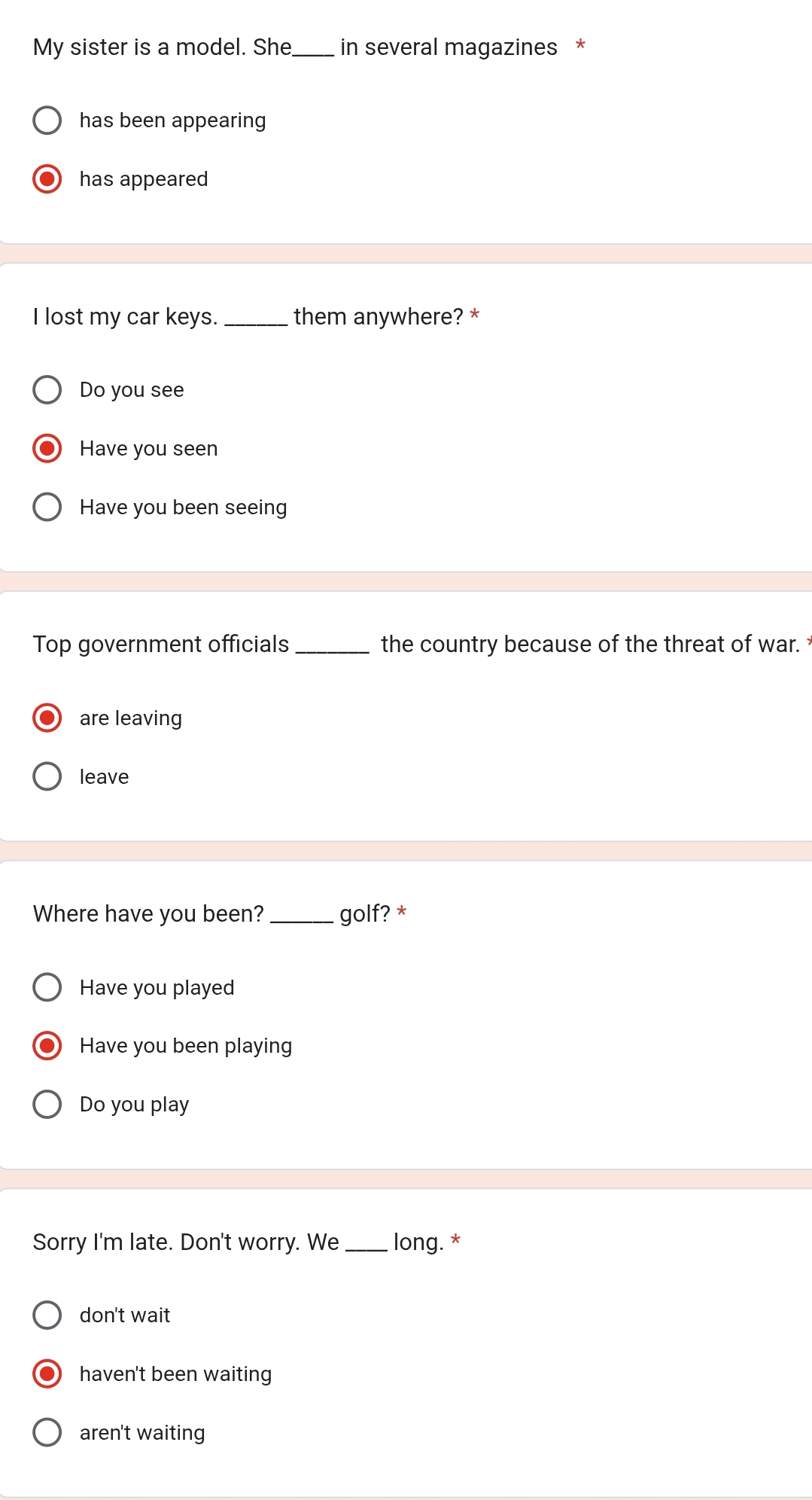 My sister is a model. She_ in several magazines *
has been appearing
has appeared
I lost my car keys. _them anywhere? *
Do you see
Have you seen
Have you been seeing
Top government officials _the country because of the threat of war. 
are leaving
leave
Where have you been? _golf? *
Have you played
Have you been playing
Do you play
Sorry I'm late. Don't worry. We _long. *
don't wait
haven't been waiting
aren't waiting
