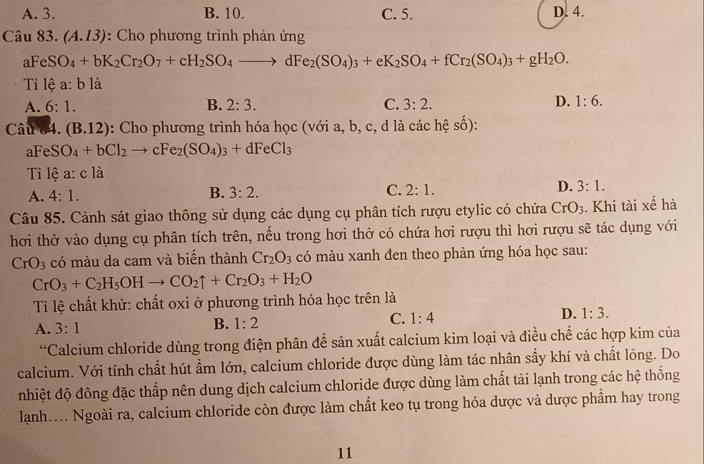 A. 3. B. 10. C. 5. D. 4.
Câu 83. (A.13) : Cho phương trình phản ứng
aFeSO_4+bK_2Cr_2O_7+cH_2SO_4to dFe_2(SO_4)_3+eK_2SO_4+fCr_2(SO_4)_3+gH_2O.
Tỉ lệ a:bli
A. 6:1. B. 2:3. C. 3:2.
D. 1:6.
Câu 4 (B.12) : Cho phương trình hóa học (với a, b, c, d là cachhat eshat o)
aFeSO_4+bCl_2to cFe_2(SO_4)_3+dFeCl_3
Tỉ lệ a:cla
D.
A. 4:1. B. 3:2. C. 2:1. 3:1.
Câu 85. Cảnh sát giao thông sử dụng các dụng cụ phân tích rượu etylic có chứa CrO_3. Khi tài xế hà
hơi thở vào dụng cụ phân tích trên, nếu trong hơi thở có chứa hơi rượu thì hơi rượu sẽ tác dụng với
CrO_3 có màu da cam và biến thành Cr_2O_3 có màu xanh đen theo phản ứng hóa học sau:
CrO_3+C_2H_5OHto CO_2uparrow +Cr_2O_3+H_2O
Ti lệ chất khử: chất oxi ở phương trình hóa học trên là
A. 3:1
B. 1:2
C. 1:4
D. 1:3.
*Calcium chloride dùng trong điện phân để sản xuất calcium kim loại và điều chế các hợp kim của
calcium. Với tính chất hút ẩm lớn, calcium chloride được dùng làm tác nhân sấy khí và chất lỏng. Do
nhiệt độ đông đặc thấp nên dung dịch calcium chloride được dùng làm chất tải lạnh trong các hệ thống
lanh.... Ngoài ra, calcium chloride còn được làm chất keo tụ trong hóa dược và dược phẩm hay trong
11