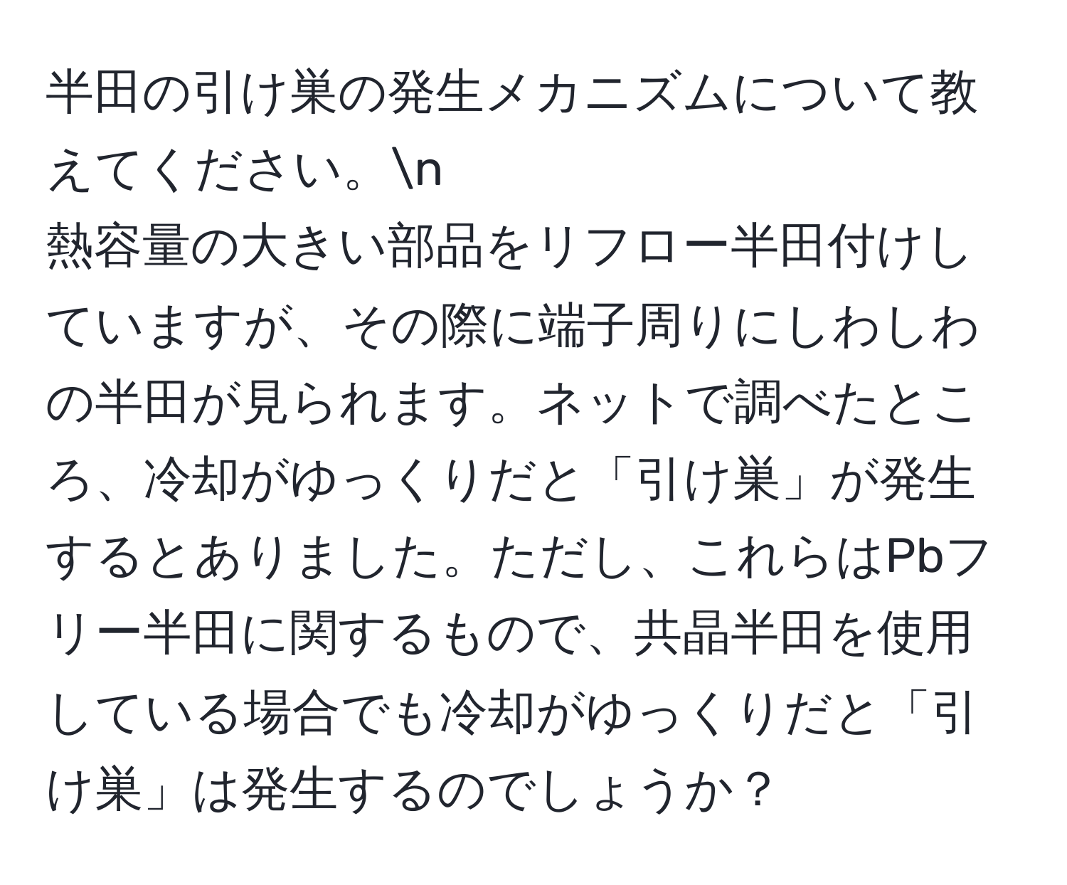 半田の引け巣の発生メカニズムについて教えてください。n  
熱容量の大きい部品をリフロー半田付けしていますが、その際に端子周りにしわしわの半田が見られます。ネットで調べたところ、冷却がゆっくりだと「引け巣」が発生するとありました。ただし、これらはPbフリー半田に関するもので、共晶半田を使用している場合でも冷却がゆっくりだと「引け巣」は発生するのでしょうか？