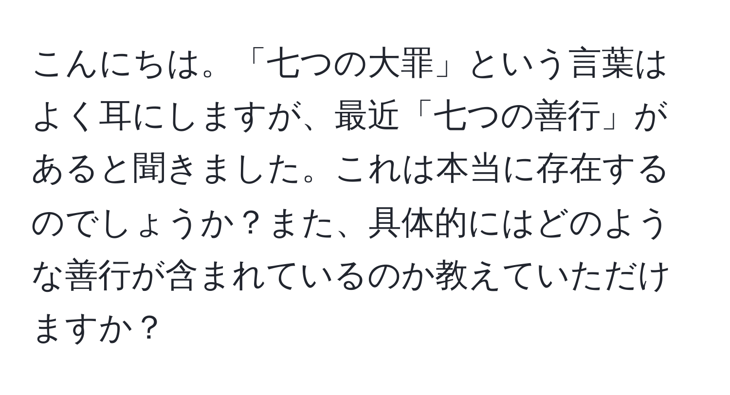 こんにちは。「七つの大罪」という言葉はよく耳にしますが、最近「七つの善行」があると聞きました。これは本当に存在するのでしょうか？また、具体的にはどのような善行が含まれているのか教えていただけますか？