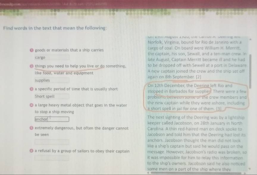 Find words in the text that mean the following: 
L 1o1 Hugust 1220, the carus A. Deering a1 
Norfolk, Virginia, bound for Río de Janeiro with a 
O goods or materials that a ship carries cargo of coal. On board were William H. Merrit, 
the captain, his son, Sewall, and a ten-man crew. In 
cargo late August, Captain Merritt became ill and he had 
things you need to help you live or do something, to be dropped off with Sewell at a port in Delaware 
like food, water and equipment A new captain joined the crew and the ship set off 
again on 8th September. [2] 
supplies 
On 12th December, the Deering left Rio and 
a specific period of time that is usually short stopped in Barbados for supplies. There were a few 
Short spell problems between some of the crew members and 
the new captain while they were ashore, including 
a large heavy metal object that goes in the water a short spell in jail for one of them. [3 
to stop a ship moving 
anchor The next sighting of the Deering was by a lightship 
keeper called Jacobson, on 28th January in North 
@ extremely dangerous, but often the danger cannot Carolina. A thin red-haired man on deck spoke to 
be seen Jacobson and told him that the Deering had lost its 
anchors. Jacobson thought the man did not look 
like a ship's captain but said he would pass on the 
◎ a refusal by a group of sailors to obey their captain message. However, Jacobson's radio was broken, so 
it was impossible for him to relay this information 
to the ship's owners. Jacobson said he also noticed 
some men on a part of the ship where they