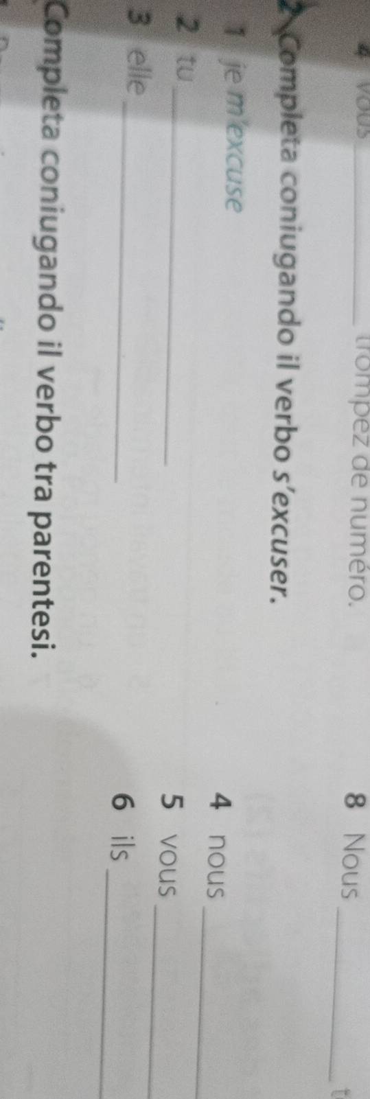 trompez de numéro. 8 Nous 
_T 
2 Completa coniugando il verbo s’excuser. 
_ 
1 je m'excuse 
4 nous 
_ 
2 tu 
_ 
5 vous 
_ 
3 elle 
_ 
6 ils 
Completa coniugando il verbo tra parentesi.