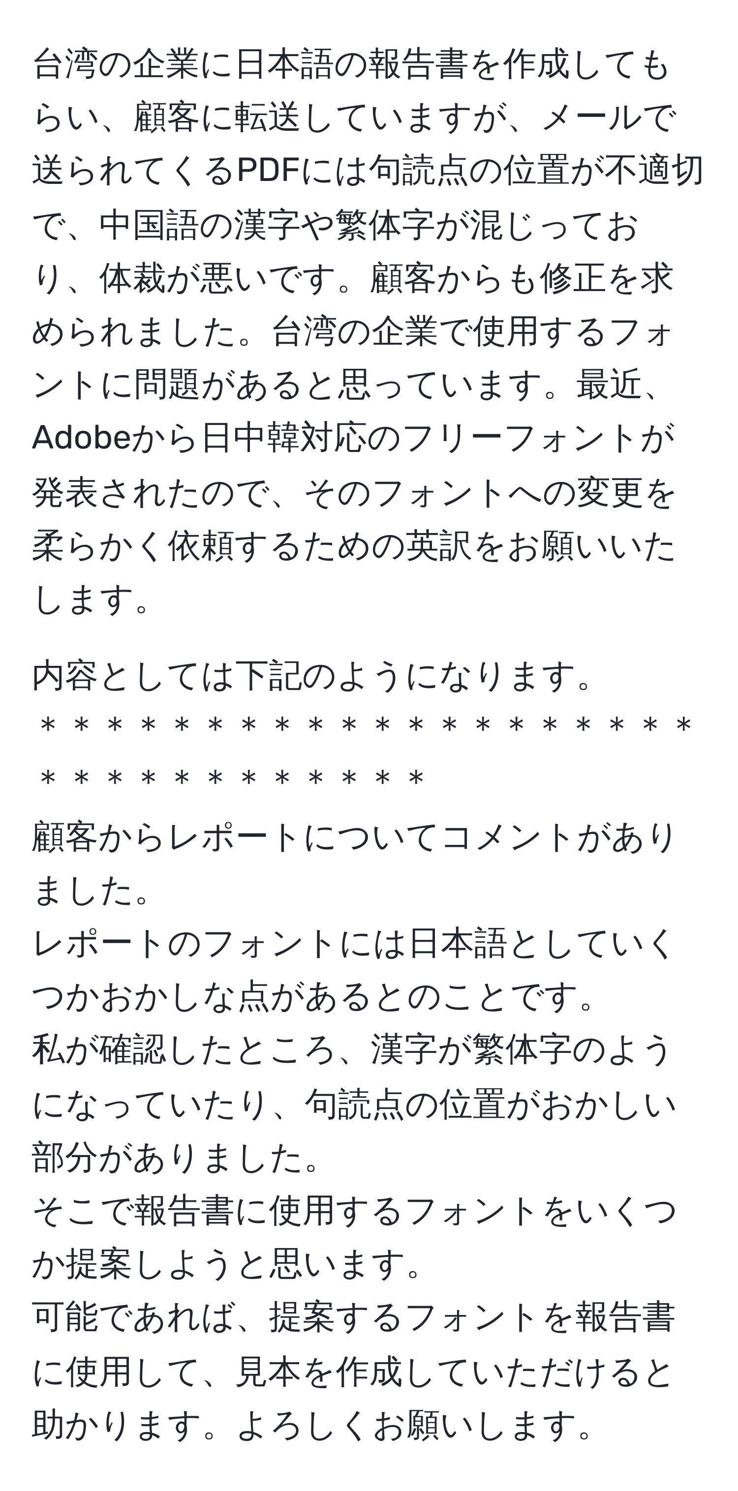 台湾の企業に日本語の報告書を作成してもらい、顧客に転送していますが、メールで送られてくるPDFには句読点の位置が不適切で、中国語の漢字や繁体字が混じっており、体裁が悪いです。顧客からも修正を求められました。台湾の企業で使用するフォントに問題があると思っています。最近、Adobeから日中韓対応のフリーフォントが発表されたので、そのフォントへの変更を柔らかく依頼するための英訳をお願いいたします。

内容としては下記のようになります。
＊＊＊＊＊＊＊＊＊＊＊＊＊＊＊＊＊＊＊＊＊＊＊＊＊＊＊＊＊＊＊＊
顧客からレポートについてコメントがありました。
レポートのフォントには日本語としていくつかおかしな点があるとのことです。
私が確認したところ、漢字が繁体字のようになっていたり、句読点の位置がおかしい部分がありました。
そこで報告書に使用するフォントをいくつか提案しようと思います。
可能であれば、提案するフォントを報告書に使用して、見本を作成していただけると助かります。よろしくお願いします。