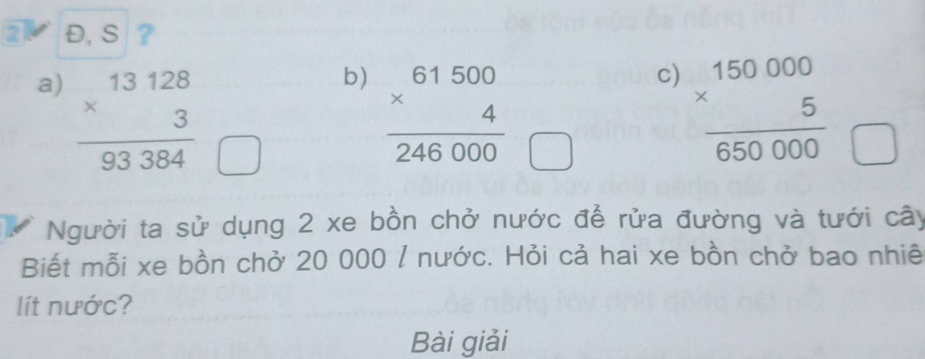 2 Đ, S ?
a) beginarrayr 13128 * 3 hline 93384endarray
b) frac beginarrayr 61500 * 4 24endarray 246000
c) frac beginarrayr 150000 * 5endarray 650000
Người ta sử dụng 2 xe bồn chở nước để rửa đường và tưới cây
Biết mỗi xe bồn chở 20 000 / nước. Hỏi cả hai xe bồn chở bao nhiê
lít nước?
Bài giải