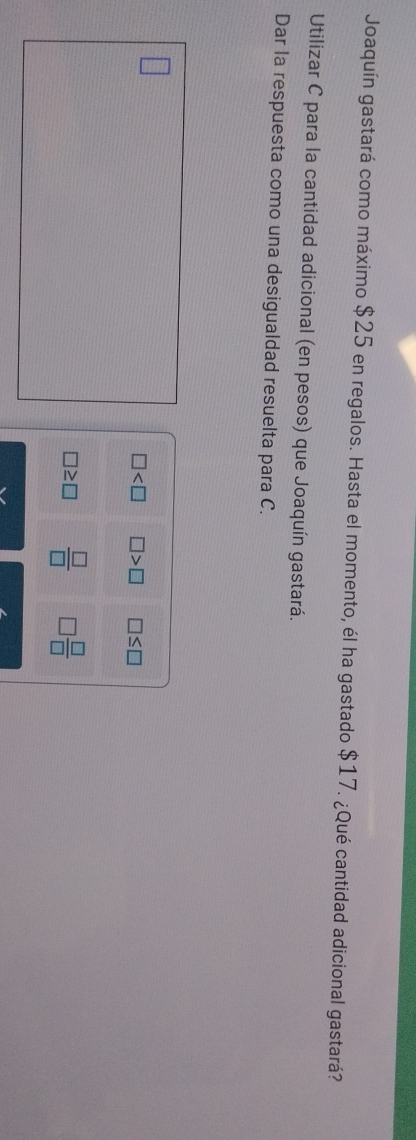 Joaquín gastará como máximo $25 en regalos. Hasta el momento, él ha gastado $17. ¿Qué cantidad adicional gastará?
Utilizar C para la cantidad adicional (en pesos) que Joaquín gastará.
Dar la respuesta como una desigualdad resuelta para C.
□ □ >□ □ ≤ □
□ ≥ □  □ /□   □  □ /□  