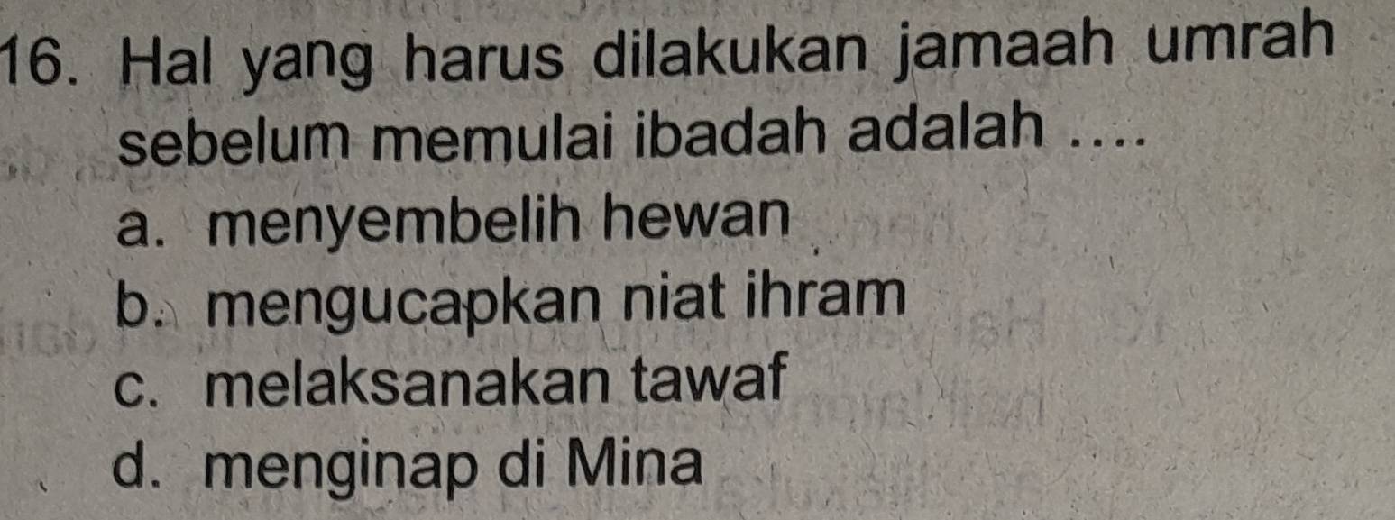 Hal yang harus dilakukan jamaah umrah
sebelum memulai ibadah adalah ....
a. menyembelih hewan
b. mengucapkan niat ihram
c. melaksanakan tawaf
d. menginap di Mina