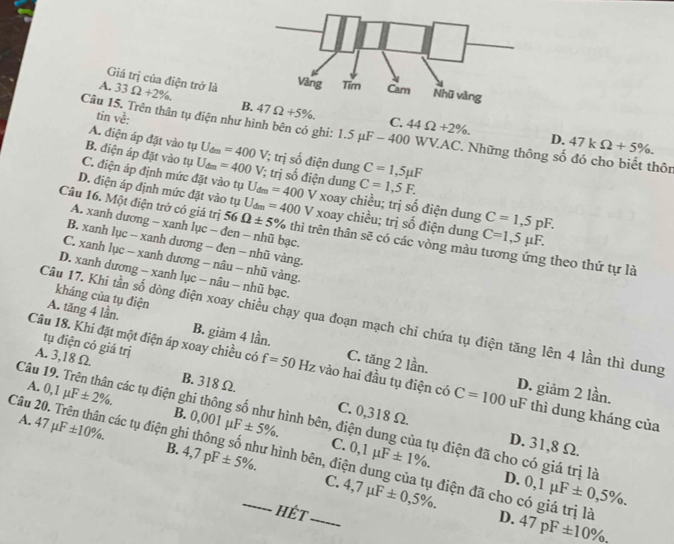 Giá trị của điện trở là
A. 33Omega +2% . B 47Omega +5% .
tin về:
C. 44Omega +2% . D. 47kOmega +5% .
Câu 15. Trên thân tụ điện như hình bên có ghi: 1.5 μF - 400 WV.AC. Những thông số đó cho biết thôn
A. điện áp đặt vào tụ U_dm=400V /; trị số điện dung C=1,5mu F
B. điện áp đặt vào tụ U_dm=400V /; trị số điện dung C=1,5F.
C. điện áp định mức đặt vào tụ U_dm=400 V xoay chiều; trị số điện dung C=1,5pF.
D. điện áp định mức đặt vào tụ U_dm=400 V xoay chiều; trị số điện dung C=1,5mu F.
A. xanh dương - xanh lục - đen - nhũ bạc.
Câu 16. Một điện trở có giá trị 56 Omega ± 5% thì trên thân sẽ có các vòng màu tương ứng theo thứ tự là
B. xanh lục - xanh dương - đen - nhũ vàng.
C. xanh lục - xanh dương - nâu - nhũ vàng.
D. xanh dương - xanh lục - nâu - nhũ bạc.
kháng của tụ điện
Câu 17. Khi tần số dòng điện xoay chiều chạy qua đoạn mạch chi chứa tụ điện tăng lên 4 lần thì dung
A. tăng 4 lần. B. giảm 4 lần. C. tăng 2 lần.
tụ điện có giá trị
A. 3,18 Ω. B. 318 Ω.
Câu 18. Khi đặt một điện áp xoay chiều có f=50Hz vào hai đầu tụ điện có C=100 uF thì dung kháng của
A. 0,1mu F± 2% .
D. giảm 2 lần.
Câu 19. Trên thân các tụ điện ghi thông số như hình bên, điện dung của tụ điện đã cho có giá trị là A.
47mu F± 10% .
B. 0,001mu F± 5% . C.
C. 0,318 Ω. D. 31,8 Ω.
B. 4,7pF± 5% . 0,1mu F± 1% .
Câu 20. Trên thân các tụ điện ghi thông số như hình bên, điện dung của tụ điện đã cho có giá trị là 47pF± 10% .
D.
C. 4,7mu F± 0,5% . 0,1mu F± 0,5% .
HếT
D.