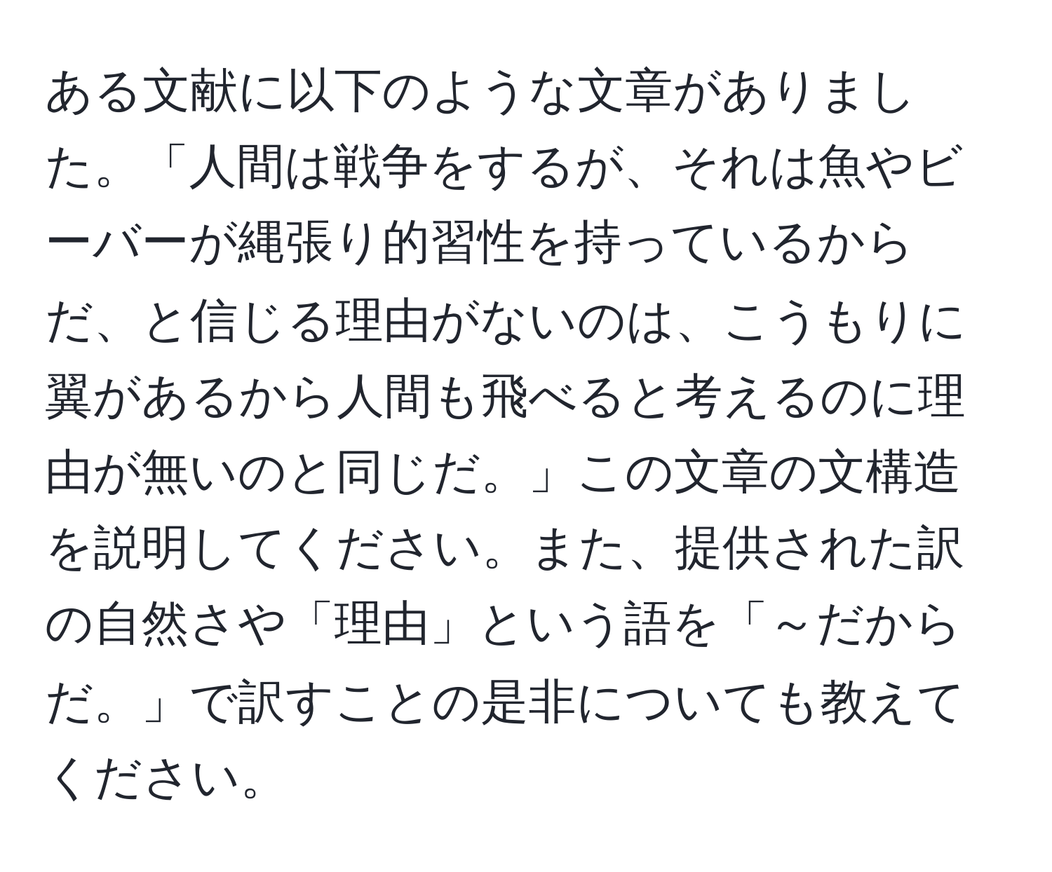 ある文献に以下のような文章がありました。「人間は戦争をするが、それは魚やビーバーが縄張り的習性を持っているからだ、と信じる理由がないのは、こうもりに翼があるから人間も飛べると考えるのに理由が無いのと同じだ。」この文章の文構造を説明してください。また、提供された訳の自然さや「理由」という語を「～だからだ。」で訳すことの是非についても教えてください。