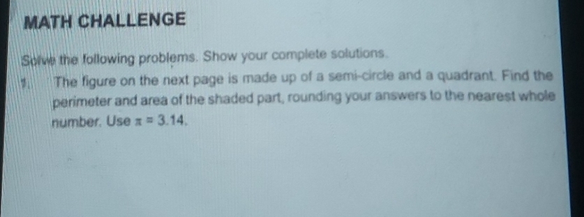 MATH CHALLENGE 
Solve the following problems. Show your complete solutions. 
The figure on the next page is made up of a semi-circle and a quadrant. Find the 
perimeter and area of the shaded part, rounding your answers to the nearest whole 
number. Use π =3.14.