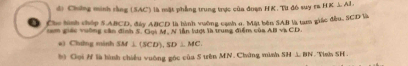 Chứng minh rằng (SAC) là mặt phẳng trung trực của đoạn HK. Tư đó suy ra HK⊥ AI, 
Cho hình chóp S ABCD, đây ABCD là hình vuỡng cạnh ơ. Mặt bên SAB là tam giác đều, SCD là 
tam giác vuờng cần đình 5. Gọi M, N lần lượt là trung điểm của / △ BVACD
a) Chứng minh SM⊥ (SCD), SD⊥ MC. 
b) Gọi # là hình chiều vuông góc của S trên MN. Chứng minh SH⊥ BN. Tính SH.