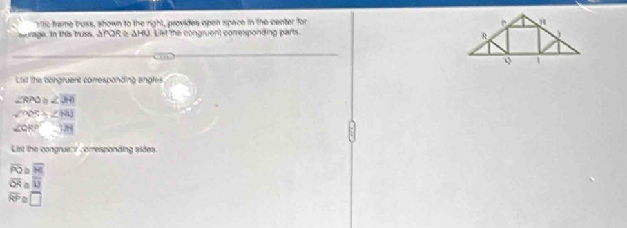 attic frame truss, shown to the right, provides open space in the center for 
sturage. In this truss, APQR △ AHU. List the congruent corresponding parts. 
List the congruent corresponding angles
∠ RPQ≌ ∠ JMI
∠ BQS≌ ∠ HIJ
∠ CRP
List the congrueat corresponding sides.
overline PQ overline HI
overline QR overline IJ
overline RP ~ □