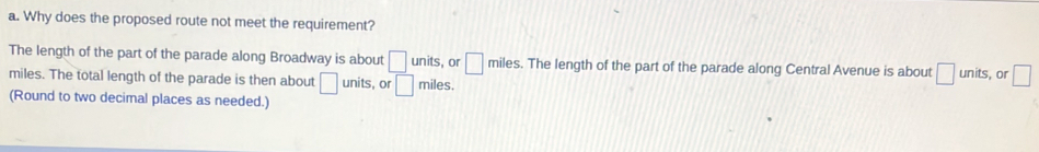 Why does the proposed route not meet the requirement? 
The length of the part of the parade along Broadway is about □ units, or □ miles. The length of the part of the parade along Central Avenue is about □ units, or □
miles. The total length of the parade is then about □ units, or □ miles. 
(Round to two decimal places as needed.)