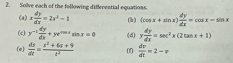 Solve each of the following differential equations. 
(a) x dy/dx =2x^2-1 (b) (cos x+sin x) dy/dx =cos x-sin x
(c) y^(-1) dy/dx +ye^(cos x)sin x=0 (d) y dy/dx =sec^2x(2tan x+1)
(e)  ds/dt = (s^2+6s+9)/t^2  (f)  dv/dt =2-v