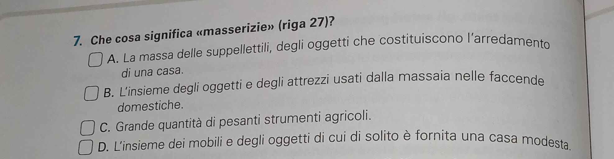 Che cosa significa «masserizie» (riga 27)?
A. La massa delle suppellettili, degli oggetti che costituiscono l’arredamento
di una casa.
B. L’insieme degli oggetti e degli attrezzi usati dalla massaia nelle faccende
domestiche.
C. Grande quantità di pesanti strumenti agricoli.
D. L'insieme dei mobili e degli oggetti di cui di solito è fornita una casa modesta.