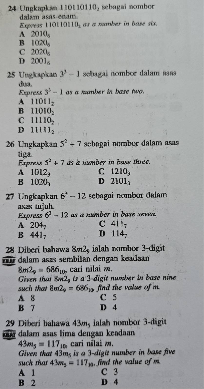 Ungkapkan 110110 110_2 sebagai nombor
dalam asas enam.
Express 110110110_2 as a number in base six.
A 2010_6
B 1020_6
C 2020_6
D 2001_6
25 Ungkapkan 3^3-1 sebagai nombor dalam asas
dua.
Express 3^3-1 as a number in base two.
A 11011_2
B 11010_2
C 11110_2
D 11111_2
26 Ungkapkan 5^2+7 sebagai nombor dalam asas
tiga.
Express 5^2+7 as a number in base three.
A 1012_3
C 1210_3
B 1020_3
D 2101_3
27 Ungkapkan 6^3-12 sebagai nombor dalam
asas tujuh.
Express 6^3-12 as a number in base seven.
A 204_7
C 411_7
B 441_7
D 114_7
28 Diberi bahawa 8m2_9 ialah nombor 3 -digit
KeA dalam asas sembilan dengan keadaan
8m2_9=686_10 cari nilai m.
Given that 8m2_9 is a 3 -digit number in base nine .
such that 8m2_9=686_10, find the value of m.
A 8 C 5
B 7 D 4
29 Diberi bahawa 43mş ialah nombor 3 -digit
ka dalam asas lima dengan keadaan
43m_5=117_10 , cari nilai m.
Given that 43m² is a 3 -digit number in base five
such that 43m_5=117_10 , find the value of m.
A 1 C 3
B 2 D 4