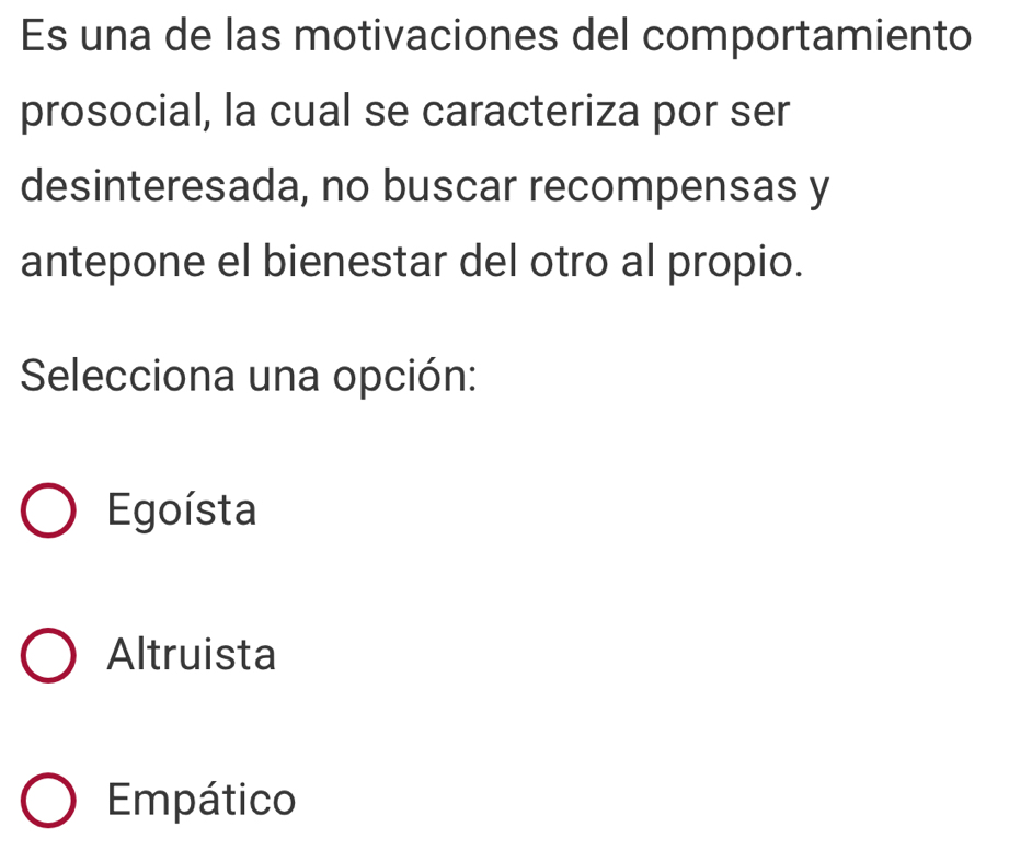 Es una de las motivaciones del comportamiento
prosocial, la cual se caracteriza por ser
desinteresada, no buscar recompensas y
antepone el bienestar del otro al propio.
Selecciona una opción:
Egoísta
Altruista
Empático