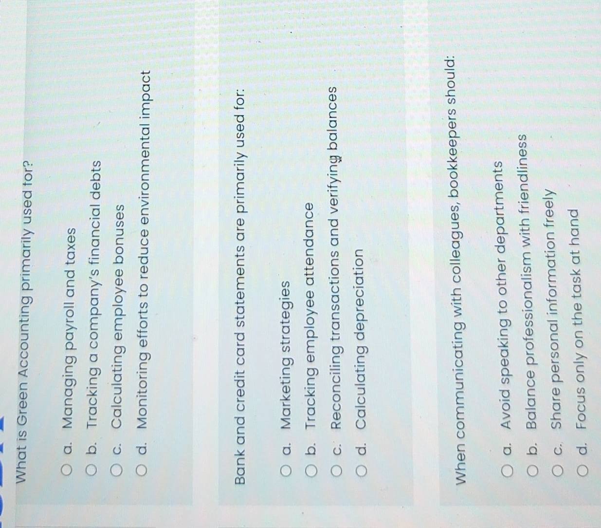 What is Green Accounting primarily used for?
a. Managing payroll and taxes
b. Tracking a company’s financial debts
c. Calculating employee bonuses
d. Monitoring efforts to reduce environmental impact
Bank and credit card statements are primarily used for:
a. Marketing strategies
b. Tracking employee attendance
c. Reconciling transactions and verifying balances
d. Calculating depreciation
When communicating with colleagues, bookkeepers should:
a. Avoid speaking to other departments
b. Balance professionalism with friendliness
c. Share personal information freely
d. Focus only on the task at hand