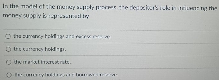 In the model of the money supply process, the depositor's role in influencing the
money supply is represented by
the currency holdings and excess reserve.
the currency holdings.
the market interest rate.
the currency holdings and borrowed reserve.