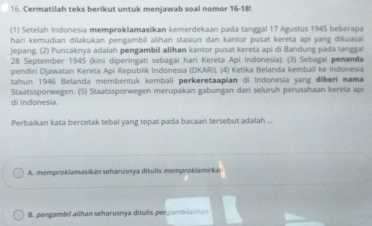 Cermatilah teks berikut untuk menjawab soal nomor 16-18!
(1) Setelah Indonesia memproklamasikan kemerdekaan pada tanggal 17 Agustus 1945 beberapa
hari kemudian dilakukan pengambil alihan stasiun dan kantor pusat kereta api yang dikuasai
Jepang. (2) Puncaknya adalah pengambil alihan kantor pusat kereta api di Bandung pada tanggal
28 September 1945 (kini diperingati sebagai hari Kereta Api Indonesia). (3) Sebagai penanda
pendiri Djawatan Kereta Api Republik Indonesia (DKARI). (4) Ketika Belanda kembali ke Indonesia
tahun 1946 Belanda membentuk kembali perkeretaapian di Indonesia yang diberi nama
Staatssporwegen. (5) Staatssporwegen merupakan gabungan dari seluruh perusahaan kereta api
di Indonesia.
Perbaikan kata bercetak tebal yang tepat pada bacaan tersebut adalah ...
A. memproklamasikan seharusnya ditulis memproklamirkan
B. pengambil alihan seharusnya ditulis pengambilalihan