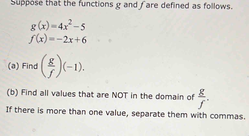 Suppose that the functions g and f are defined as follows.
g(x)=4x^2-5
f(x)=-2x+6
(a) Find ( g/f )(-1). 
(b) Find all values that are NOT in the domain of  g/f . 
If there is more than one value, separate them with commas.