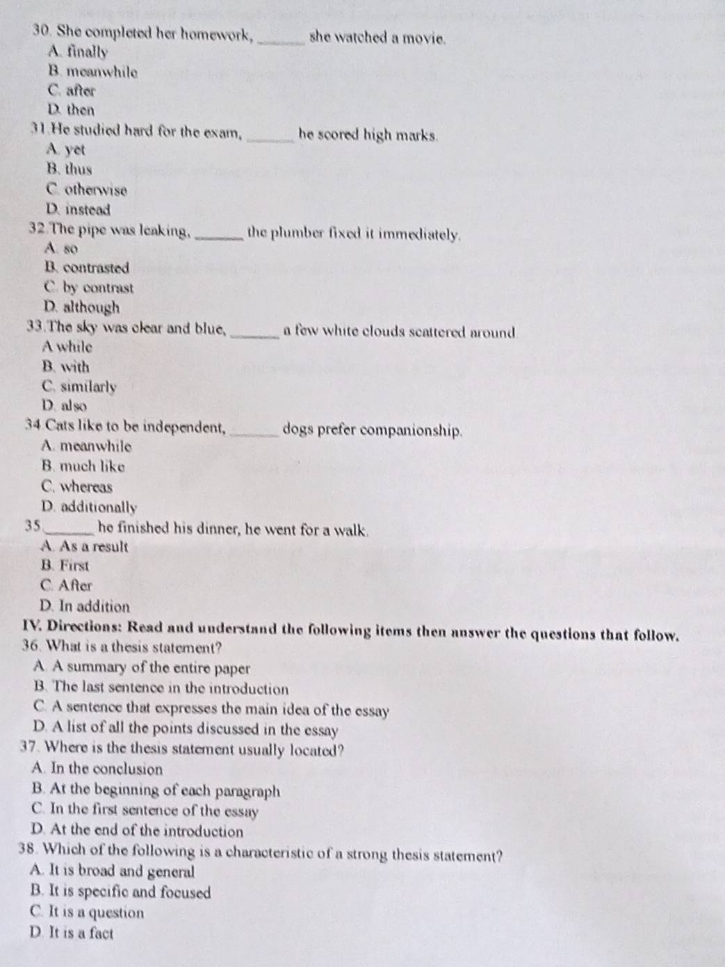 She completed her homework, _she watched a movie.
A. finally
B. meanwhile
C. after
D. then
31.He studied hard for the exam, _he scored high marks.
A. yet
B. thus
C. otherwise
D. instead
32.The pipe was leaking, _the plumber fixed it immediately.
A. so
B. contrasted
C. by contrast
D. although
33.The sky was clear and blue, _a few white clouds scattered around
A while
B. with
C. similarly
D. also
34 Cats like to be independent,_ dogs prefer companionship.
A. meanwhile
B. much like
C. whereas
D. additionally
35 _he finished his dinner, he went for a walk.
A. As a result
B. First
C. After
D. In addition
IV. Directions: Read and understand the following items then answer the questions that follow.
36. What is a thesis statement?
A. A summary of the entire paper
B. The last sentence in the introduction
C. A sentence that expresses the main idea of the essay
D. A list of all the points discussed in the essay
37. Where is the thesis statement usually located?
A. In the conclusion
B. At the beginning of each paragraph
C. In the first sentence of the essay
D. At the end of the introduction
38. Which of the following is a characteristic of a strong thesis statement?
A. It is broad and general
B. It is specific and focused
C. It is a question
D. It is a fact