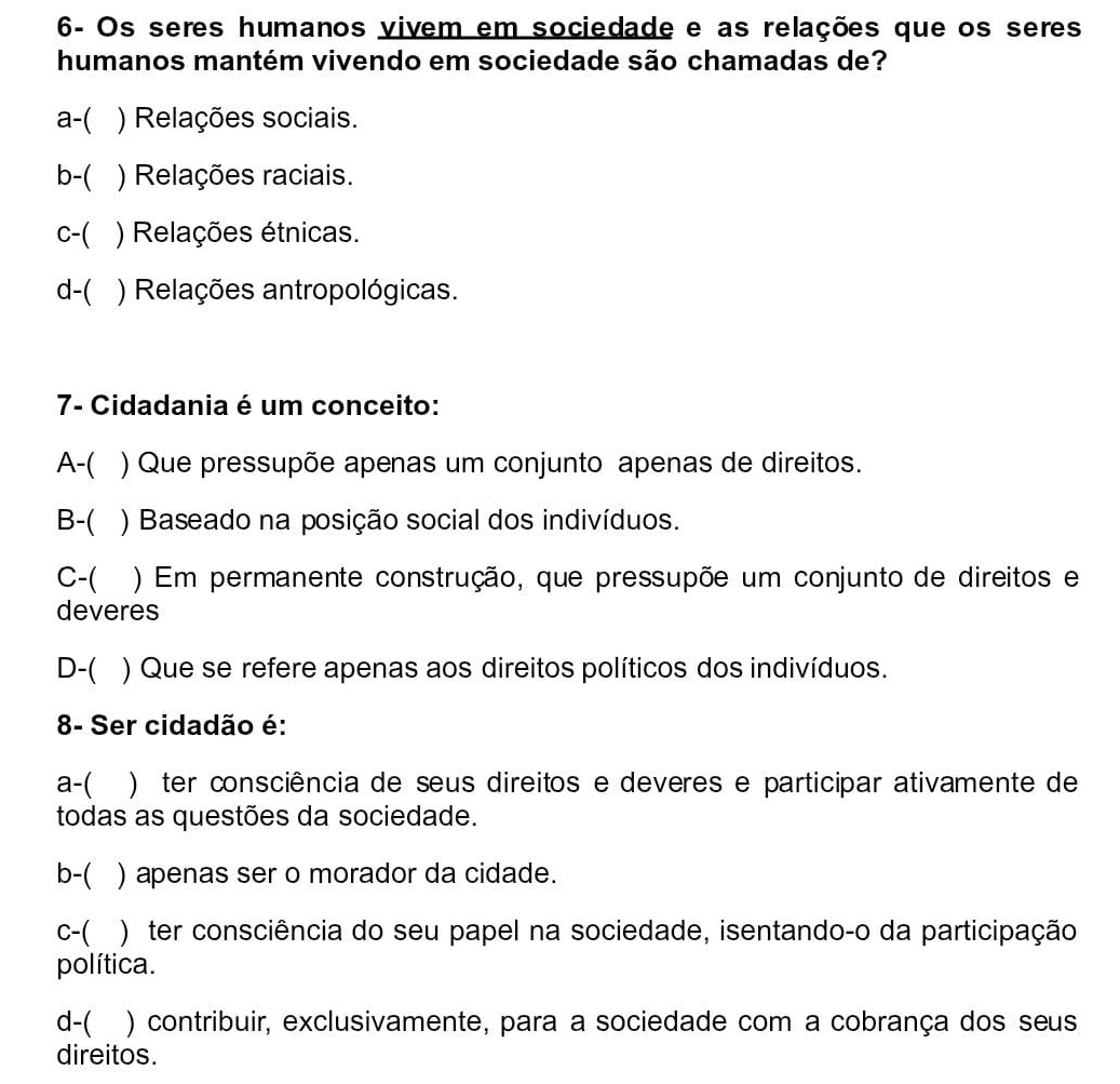 6- Os seres humanos vivem em sociedade e as relações que os seres
humanos mantém vivendo em sociedade são chamadas de?
a-( ) Relações sociais.
b-( ) Relações raciais.
c-( ) Relações étnicas.
d-( ) Relações antropológicas.
7- Cidadania é um conceito:
A-( ) Que pressupõe apenas um conjunto apenas de direitos.
B-( ) Baseado na posição social dos indivíduos.
C-( () Em permanente construção, que pressupõe um conjunto de direitos e
deveres
D-( ) Que se refere apenas aos direitos políticos dos indivíduos.
8- Ser cidadão é:
a-( ) ter consciência de seus direitos e deveres e participar ativamente de
todas as questões da sociedade.
b-( ) apenas ser o morador da cidade.
C-( )ter consciência do seu papel na sociedade, isentando-o da participação
política.
d-( ) contribuir, exclusivamente, para a sociedade com a cobrança dos seus
direitos.