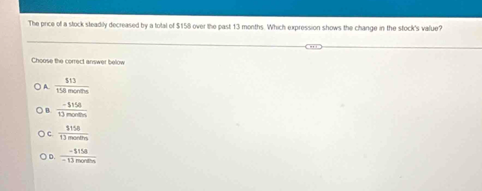 The price of a stock steadily decreased by a total of $158 over the past 13 months. Which expression shows the change in the stock's value?
Choose the correct answer below
A.  513/158months 
B.  (-$158)/13months 
C.  $158/13months 
D.  (-$158)/-13months 