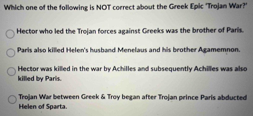 Which one of the following is NOT correct about the Greek Epic ‘Trojan War?’
Hector who led the Trojan forces against Greeks was the brother of Paris.
Paris also killed Helen's husband Menelaus and his brother Agamemnon.
Hector was killed in the war by Achilles and subsequently Achilles was also
killed by Paris.
Trojan War between Greek & Troy began after Trojan prince Paris abducted
Helen of Sparta.