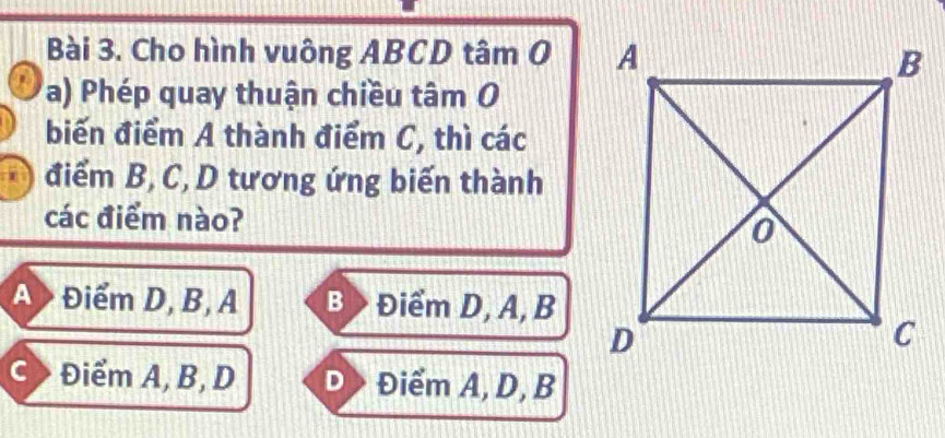 Cho hình vuông ABCD tâm O 
a) Phép quay thuận chiều tâm O
biến điểm A thành điểm C, thì các
điểm B, C, D tương ứng biến thành
các điểm nào?
A> Điểm D, B, A B > Điểm D, A, B
C > Điểm A, B, D D Điểm A, D, B