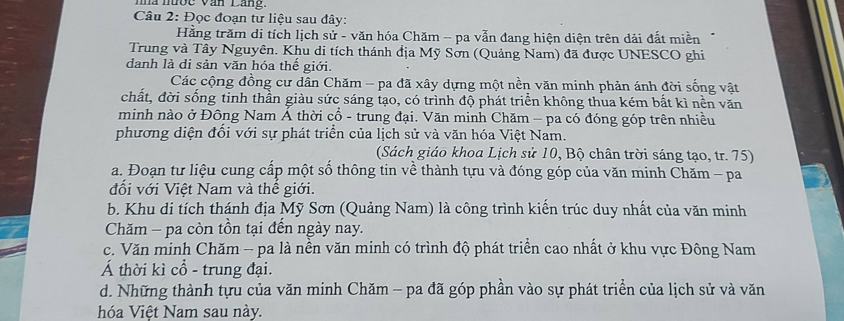 ma nược Văn Lang. 
Câu 2: Đọc đoạn tư liệu sau đây: 
Hằng trăm di tích lịch sử - văn hóa Chăm - pa vẫn đang hiện diện trên dải đất miền 
Trung và Tây Nguyên. Khu di tích thánh địa Mỹ Sơn (Quảng Nam) đã được UNESCO ghi 
danh là di sản văn hóa thế giới. 
Các cộng đồng cư dân Chăm - pa đã xây dựng một nền văn minh phản ánh đời sống vật 
chất, đời sống tinh thần giàu sức sáng tạo, có trình độ phát triển không thua kém bất kì nền văn 
minh nào ở Đông Nam Á thời cổ - trung đại. Văn minh Chăm - pa có đóng góp trên nhiều 
phương diện đối với sự phát triển của lịch sử và văn hóa Việt Nam. 
(Sách giáo khoa Lịch sử 10, Bộ chân trời sáng tạo, tr. 75) 
a. Đoạn tư liệu cung cấp một số thông tin về thành tựu và đóng góp của văn minh Chăm - pa 
đối với Việt Nam và thế giới. 
b. Khu di tích thánh địa Mỹ Sơn (Quảng Nam) là công trình kiến trúc duy nhất của văn minh 
Chăm - pa còn tồn tại đến ngày nay. 
c. Văn minh Chăm - pa là nền văn minh có trình độ phát triển cao nhất ở khu vực Đông Nam 
Á thời kì cổ - trung đại. 
d. Những thành tựu của văn minh Chăm - pa đã góp phần vào sự phát triển của lịch sử và văn 
hóa Việt Nam sau này.