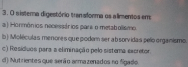 sistema digestório tran sforma os alimentos em:
a) Hormônios necessários para o metabolismo.
b) Moléculas menores que podem ser absorvidas pelo organismo.
c) Resíduos para a eliminação pelo sistema excretor.
d) Nutrientes que serão armazenados no fígado.