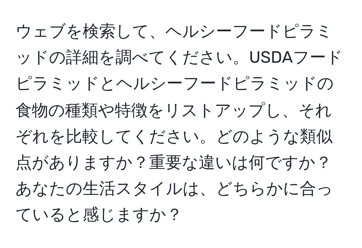 ウェブを検索して、ヘルシーフードピラミッドの詳細を調べてください。USDAフードピラミッドとヘルシーフードピラミッドの食物の種類や特徴をリストアップし、それぞれを比較してください。どのような類似点がありますか？重要な違いは何ですか？あなたの生活スタイルは、どちらかに合っていると感じますか？