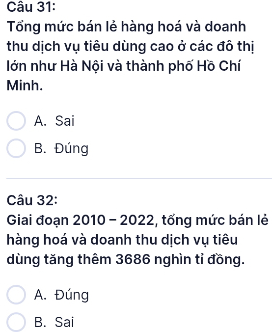 Tổng mức bán lẻ hàng hoá và doanh
thu dịch vụ tiêu dùng cao ở các đô thị
lớn như Hà Nội và thành phố Hồ Chí
Minh.
A. Sai
B. Đúng
Câu 32:
Giai đoạn 2010 - 2022, :, tổng mức bán lẻ
hàng hoá và doanh thu dịch vụ tiêu
dùng tăng thêm 3686 nghìn tỉ đồng.
A. Đúng
B. Sai