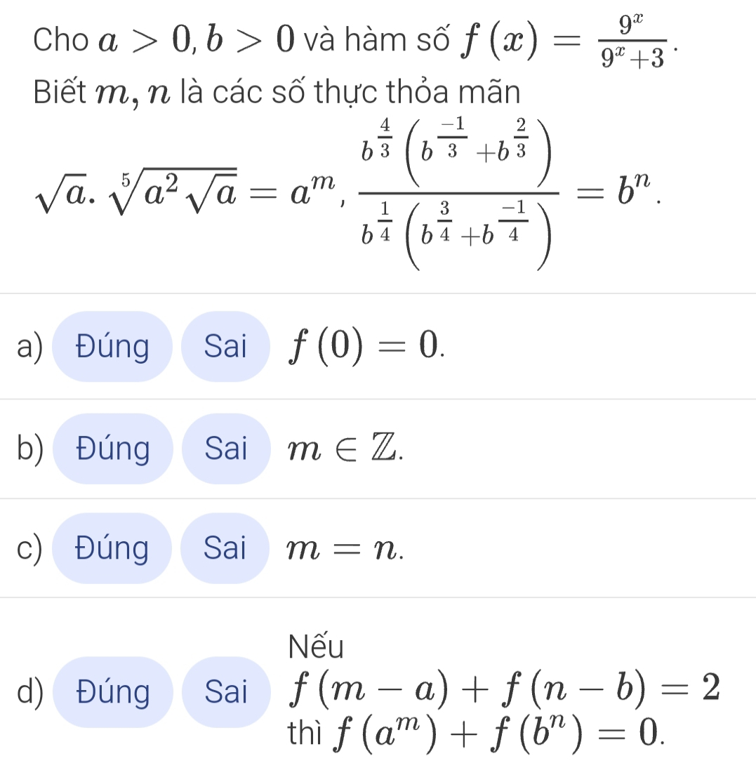 Cho a>0, b>0 và hàm số f(x)= 9^x/9^x+3 . 
Biết m, n là các số thực thỏa mãn
sqrt(a).sqrt[5](a^2sqrt a)=a^m, frac b^(frac 4)3(b^(frac -1)3+b^(frac 2)3)b^(frac 1)4(b^(frac 5)4+b^(-frac 1)4)=b^n.
a) Đúng Sai f(0)=0.
b) Đúng Sai m∈ Z.
c) Đúng Sai m=n. 
Nếu
d) Đúng Sai f(m-a)+f(n-b)=2
thì f(a^m)+f(b^n)=0.