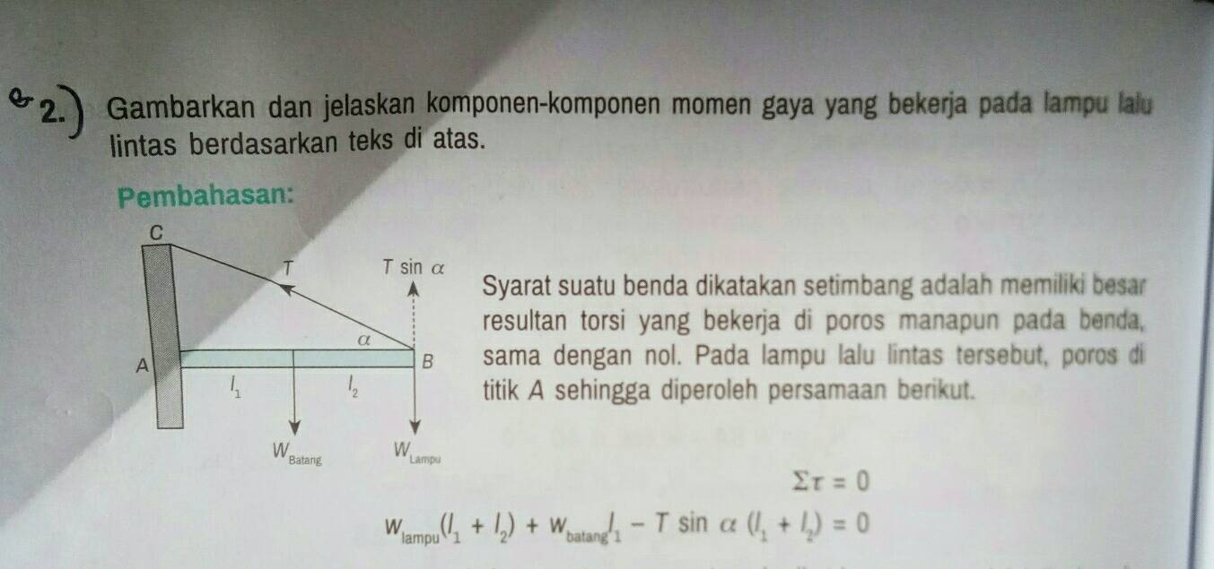 Gambarkan dan jelaskan komponen-komponen momen gaya yang bekerja pada lampu lalu
lintas berdasarkan teks di atas.
Pembahasan:
Syarat suatu benda dikatakan setimbang adalah memiliki besar
resultan torsi yang bekerja di poros manapun pada benda,
sama dengan nol. Pada lampu lalu lintas tersebut, poros di
titik A sehingga diperoleh persamaan berikut.
sumlimits tau =0
W_lampu(l_1+l_2)+W_batan gl_1-Tsin alpha (l_1+l_2)=0