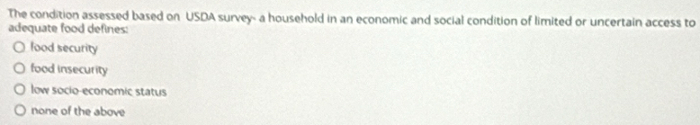 The condition assessed based on USDA survey- a household in an economic and social condition of limited or uncertain access to
adequate food defines:
lood security
food insecurity
low socio-economic status
none of the above