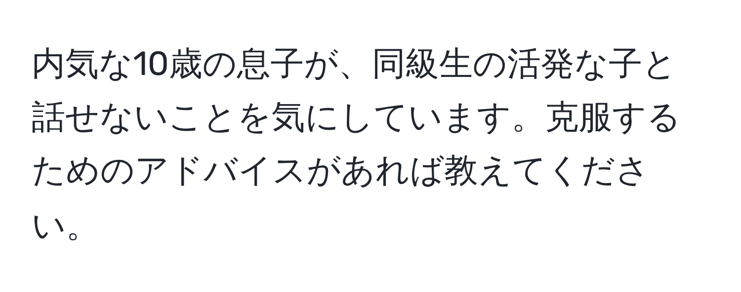 内気な10歳の息子が、同級生の活発な子と話せないことを気にしています。克服するためのアドバイスがあれば教えてください。