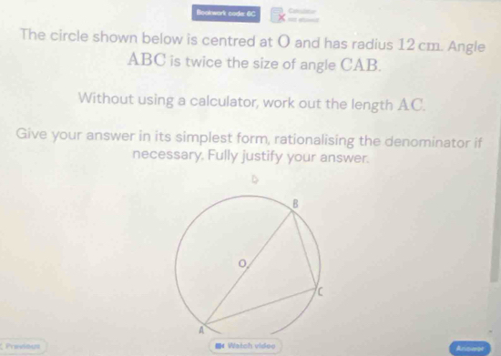 Bookwark code: 6C 
The circle shown below is centred at O and has radius 12 cm. Angle
ABC is twice the size of angle CAB. 
Without using a calculator, work out the length AC. 
Give your answer in its simplest form, rationalising the denominator if 
necessary. Fully justify your answer. 
Provious 《 Watch videe